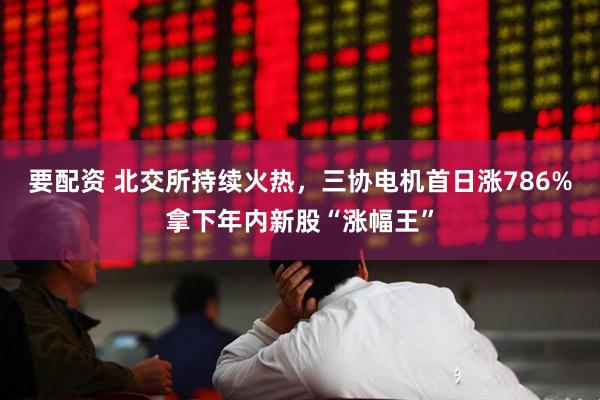 要配资 北交所持续火热，三协电机首日涨786%拿下年内新股“涨幅王”