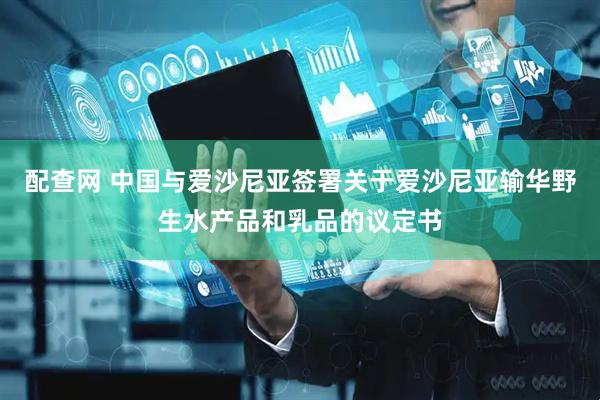配查网 中国与爱沙尼亚签署关于爱沙尼亚输华野生水产品和乳品的议定书