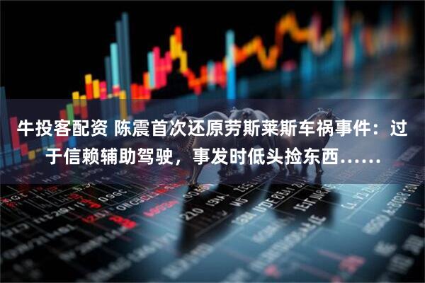 牛投客配资 陈震首次还原劳斯莱斯车祸事件：过于信赖辅助驾驶，事发时低头捡东西……