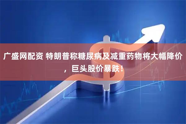 广盛网配资 特朗普称糖尿病及减重药物将大幅降价，巨头股价暴跌！