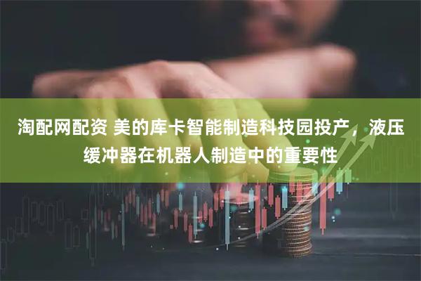 淘配网配资 美的库卡智能制造科技园投产，液压缓冲器在机器人制造中的重要性