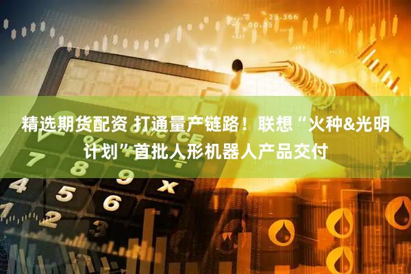 精选期货配资 打通量产链路！联想“火种&光明计划”首批人形机器人产品交付