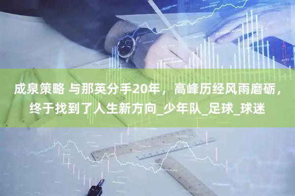 成泉策略 与那英分手20年，高峰历经风雨磨砺，终于找到了人生新方向_少年队_足球_球迷