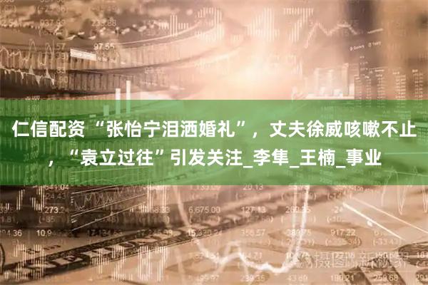 仁信配资 “张怡宁泪洒婚礼”，丈夫徐威咳嗽不止，“袁立过往”引发关注_李隼_王楠_事业
