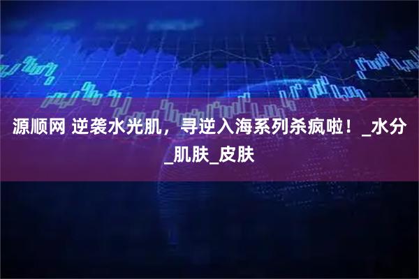 源顺网 逆袭水光肌，寻逆入海系列杀疯啦！_水分_肌肤_皮肤