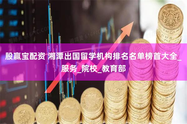 股赢宝配资 湘潭出国留学机构排名名单榜首大全_服务_院校_教育部
