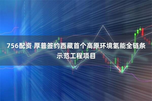 756配资 厚普签约西藏首个高原环境氢能全链条示范工程项目