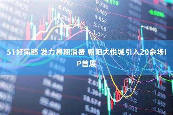 51好策略 发力暑期消费 朝阳大悦城引入20余场IP首展