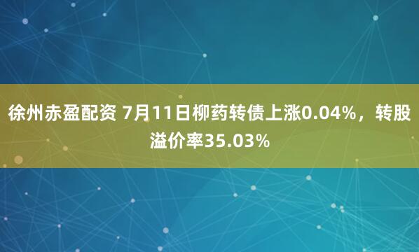 徐州赤盈配资 7月11日柳药转债上涨0.04%，转股溢价率35.03%