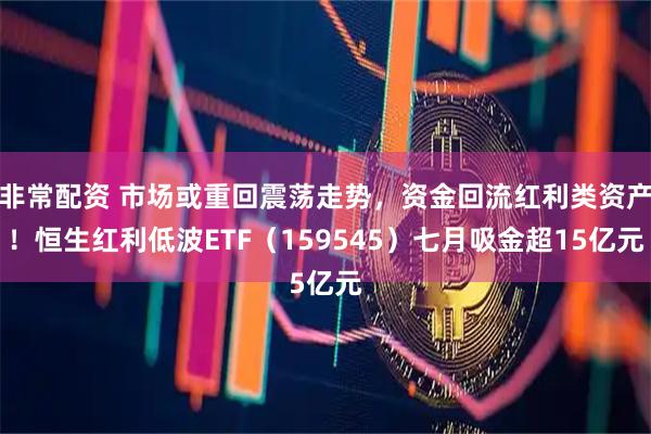 非常配资 市场或重回震荡走势，资金回流红利类资产！恒生红利低波ETF（159545）七月吸金超15亿元