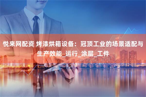 悦来网配资 烤漆烘箱设备：冠顶工业的场景适配与生产效能_运行_涂层_工件