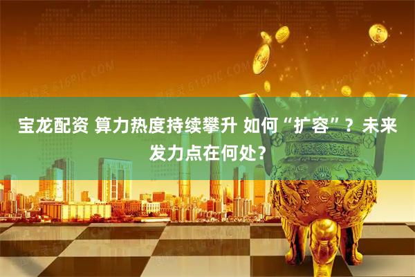 宝龙配资 算力热度持续攀升 如何“扩容”？未来发力点在何处？