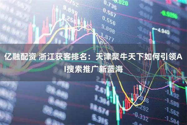 亿融配资 浙江获客排名：天津聚牛天下如何引领AI搜索推广新蓝海