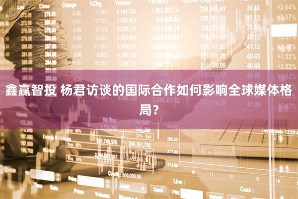 鑫赢智投 杨君访谈的国际合作如何影响全球媒体格局？