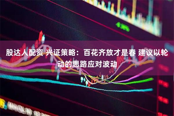 股达人配资 兴证策略：百花齐放才是春 建议以轮动的思路应对波动
