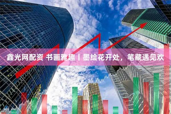 鑫光网配资 书画雅趣丨墨绘花开处，笔藏遇见欢