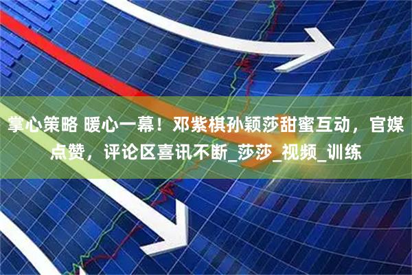 掌心策略 暖心一幕！邓紫棋孙颖莎甜蜜互动，官媒点赞，评论区喜讯不断_莎莎_视频_训练