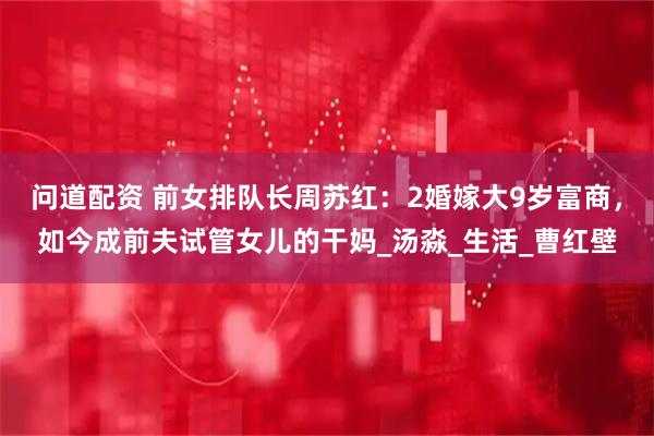 问道配资 前女排队长周苏红：2婚嫁大9岁富商，如今成前夫试管女儿的干妈_汤淼_生活_曹红壁