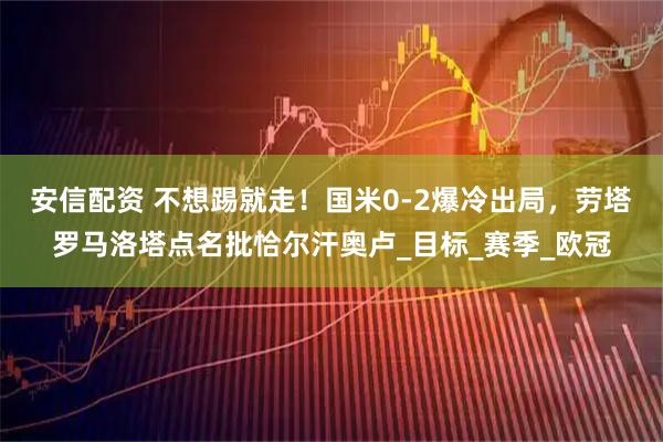 安信配资 不想踢就走！国米0-2爆冷出局，劳塔罗马洛塔点名批恰尔汗奥卢_目标_赛季_欧冠