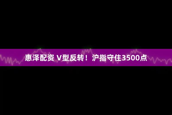 惠泽配资 V型反转！沪指守住3500点