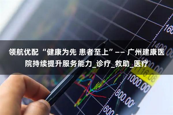 领航优配 “健康为先 患者至上”—— 广州建康医院持续提升服务能力_诊疗_救助_医疗