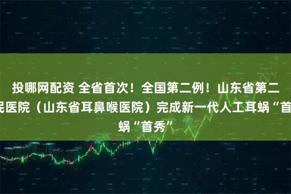 投哪网配资 全省首次！全国第二例！山东省第二人民医院（山东省耳鼻喉医院）完成新一代人工耳蜗“首秀”