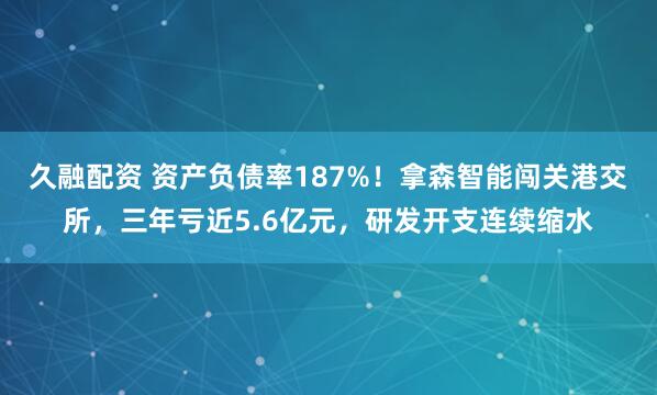 久融配资 资产负债率187%！拿森智能闯关港交所，三年亏近5.6亿元，研发开支连续缩水